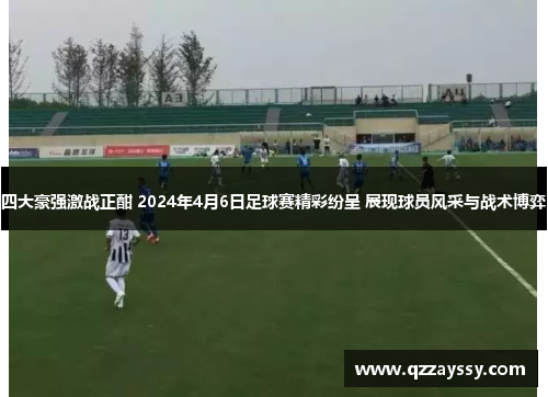 四大豪强激战正酣 2024年4月6日足球赛精彩纷呈 展现球员风采与战术博弈
